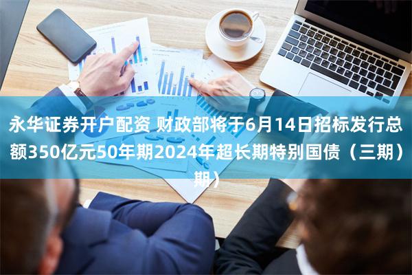 永华证券开户配资 财政部将于6月14日招标发行总额350亿元50年期2024年超长期特别国债（三期）