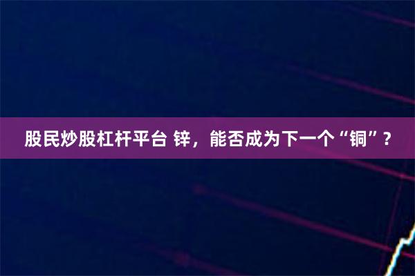 股民炒股杠杆平台 锌，能否成为下一个“铜”？