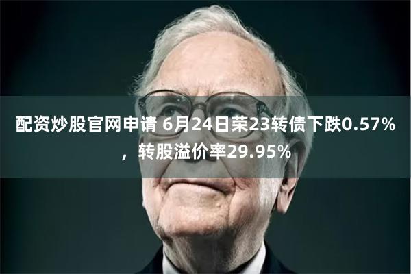 配资炒股官网申请 6月24日荣23转债下跌0.57%，转股溢价率29.95%