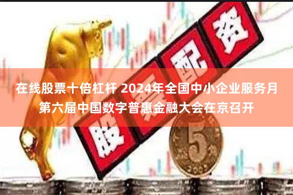 在线股票十倍杠杆 2024年全国中小企业服务月第六届中国数字普惠金融大会在京召开