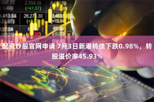 配资炒股官网申请 7月3日新港转债下跌0.98%，转股溢价率45.93%