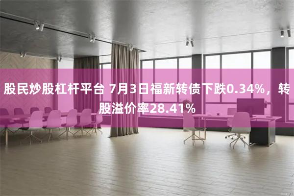 股民炒股杠杆平台 7月3日福新转债下跌0.34%，转股溢价率28.41%