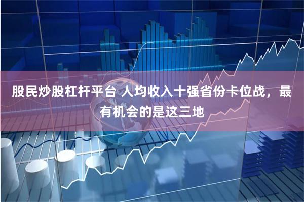 股民炒股杠杆平台 人均收入十强省份卡位战，最有机会的是这三地