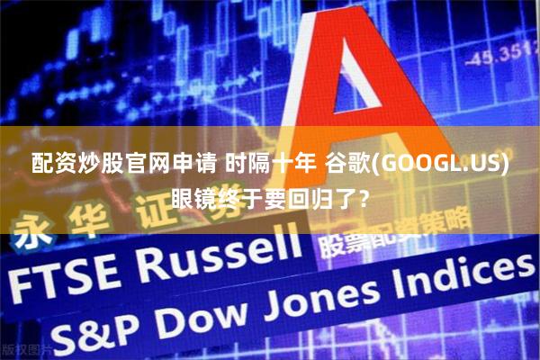 配资炒股官网申请 时隔十年 谷歌(GOOGL.US)眼镜终于要回归了？