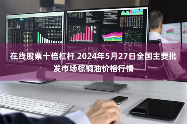 在线股票十倍杠杆 2024年5月27日全国主要批发市场棕榈油价格行情