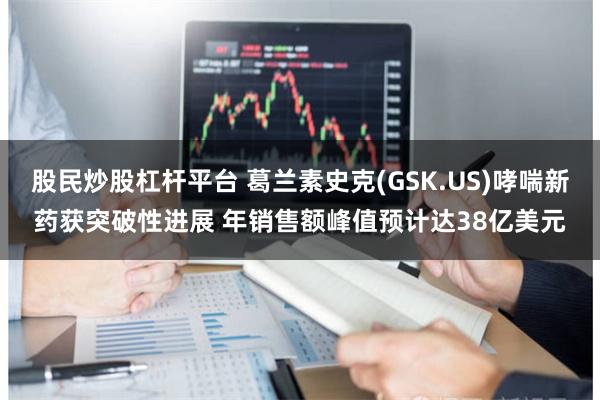 股民炒股杠杆平台 葛兰素史克(GSK.US)哮喘新药获突破性进展 年销售额峰值预计达38亿美元