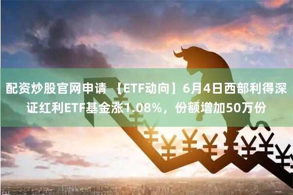 配资炒股官网申请 【ETF动向】6月4日西部利得深证红利ETF基金涨1.08%，份额增加50万份