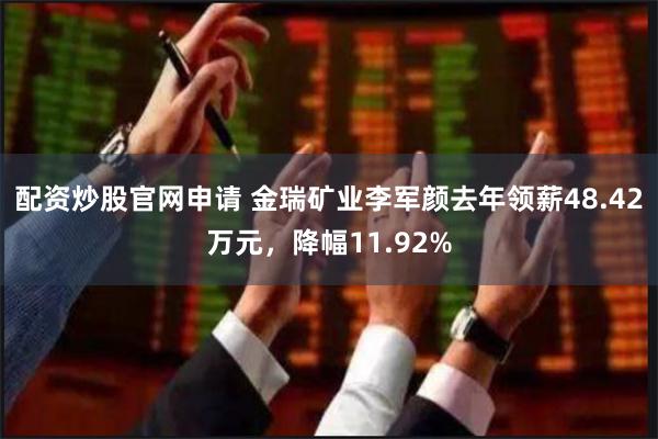 配资炒股官网申请 金瑞矿业李军颜去年领薪48.42万元，降幅11.92%