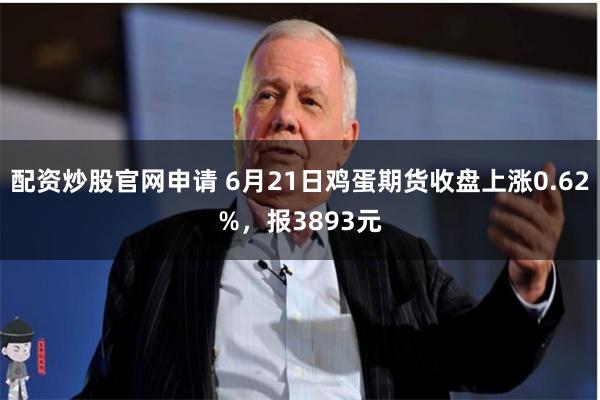 配资炒股官网申请 6月21日鸡蛋期货收盘上涨0.62%，报3893元