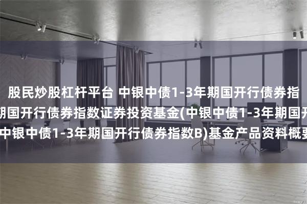 股民炒股杠杆平台 中银中债1-3年期国开行债券指数B: 中银中债1-3年期国开行债券指数证券投资基金(中银中债1-3年期国开行债券指数B)基金产品资料概要更新