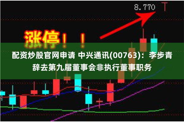 配资炒股官网申请 中兴通讯(00763)：李步青辞去第九届董事会非执行董事职务