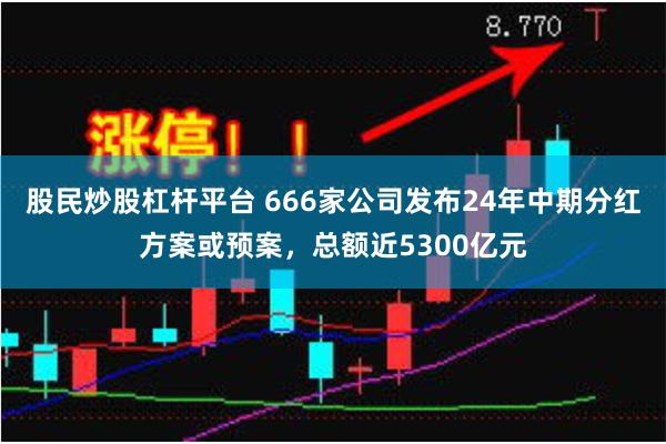 股民炒股杠杆平台 666家公司发布24年中期分红方案或预案，总额近5300亿元