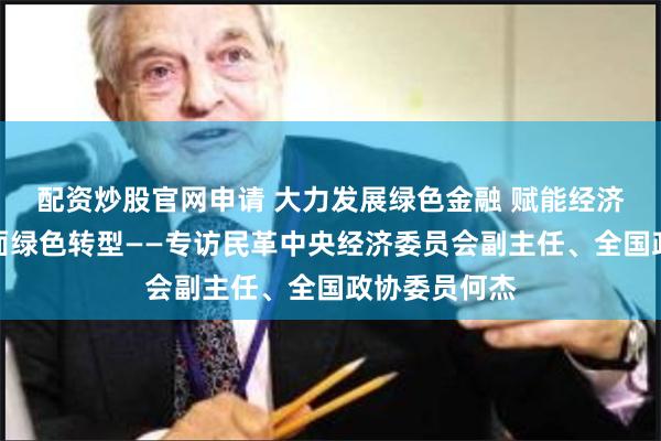 配资炒股官网申请 大力发展绿色金融 赋能经济社会发展全面绿色转型——专访民革中央经济委员会副主任、全国政协委员何杰