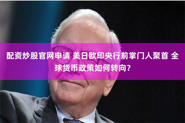 配资炒股官网申请 美日欧印央行前掌门人聚首 全球货币政策如何转向？