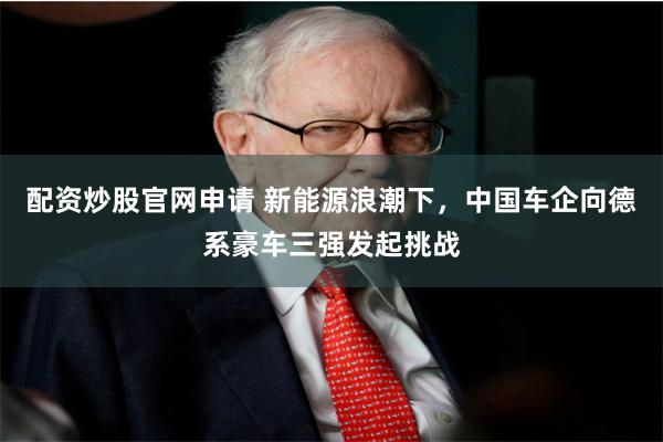 配资炒股官网申请 新能源浪潮下，中国车企向德系豪车三强发起挑战