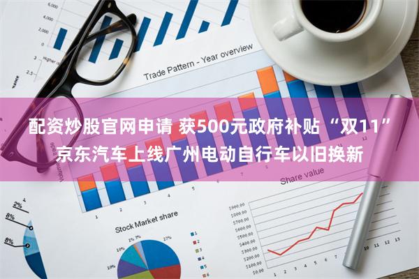 配资炒股官网申请 获500元政府补贴 “双11”京东汽车上线广州电动自行车以旧换新