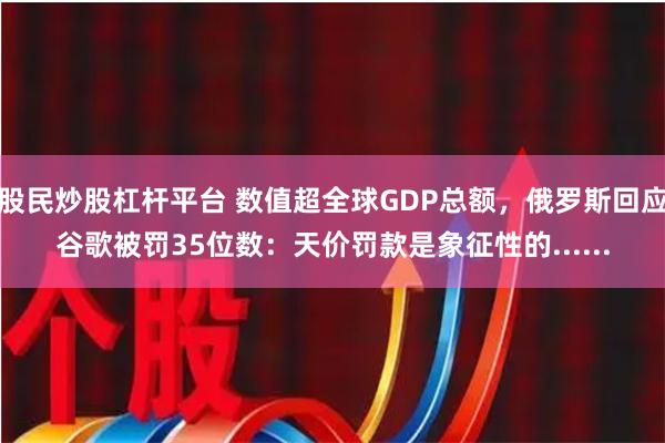 股民炒股杠杆平台 数值超全球GDP总额，俄罗斯回应谷歌被罚35位数：天价罚款是象征性的......