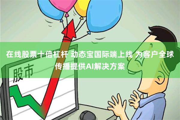 在线股票十倍杠杆 动态宝国际端上线 为客户全球传播提供AI解决方案