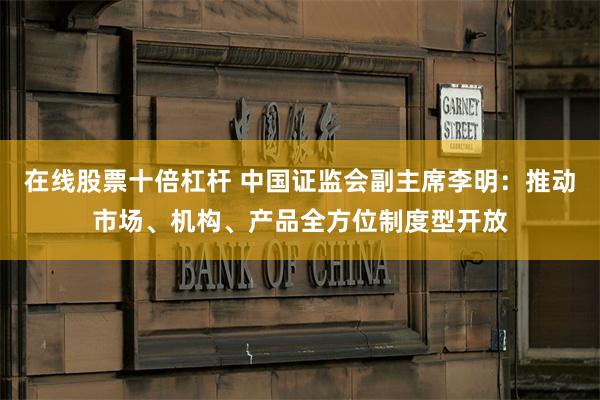 在线股票十倍杠杆 中国证监会副主席李明：推动市场、机构、产品全方位制度型开放