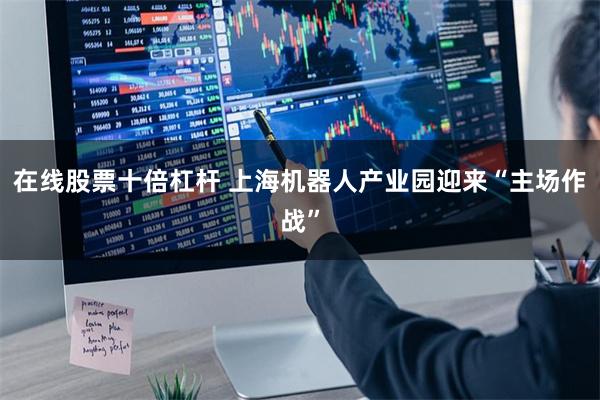 在线股票十倍杠杆 上海机器人产业园迎来“主场作战”